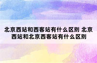 北京西站和西客站有什么区别 北京西站和北京西客站有什么区别